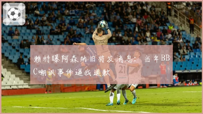 赖特曝阿森纳旧将发消息：当年BBC嘲讽事件逼我道歉