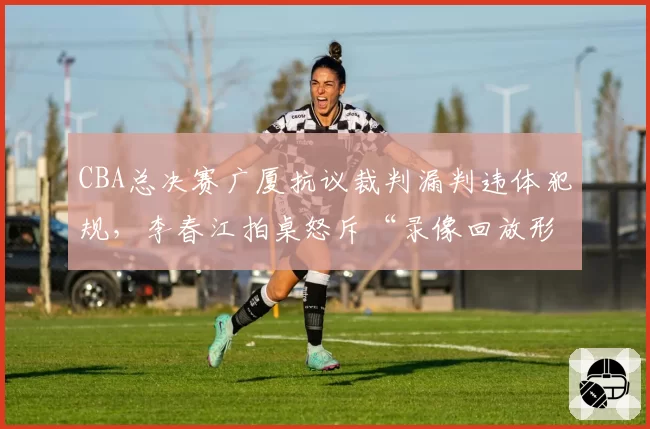 CBA总决赛广厦抗议裁判漏判违体犯规，李春江拍桌怒斥“录像回放形同虚设”