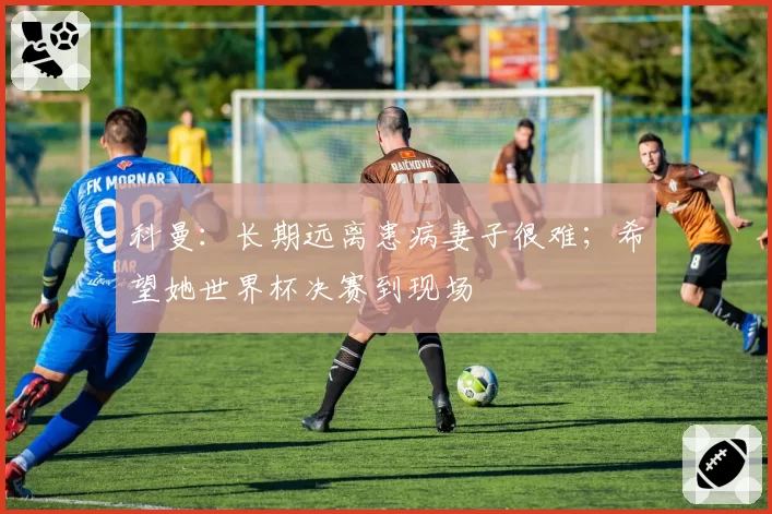 科曼:长期远离患病妻子很难;希望她世界杯决赛到现场