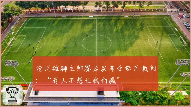 沧州雄狮主帅赛后发布会怒斥裁判:“有人不想让我们赢”