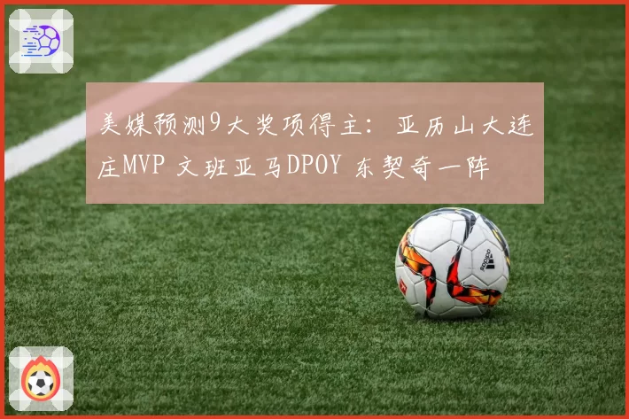 美媒预测9大奖项得主：亚历山大连庄MVP 文班亚马DPOY 东契奇一阵