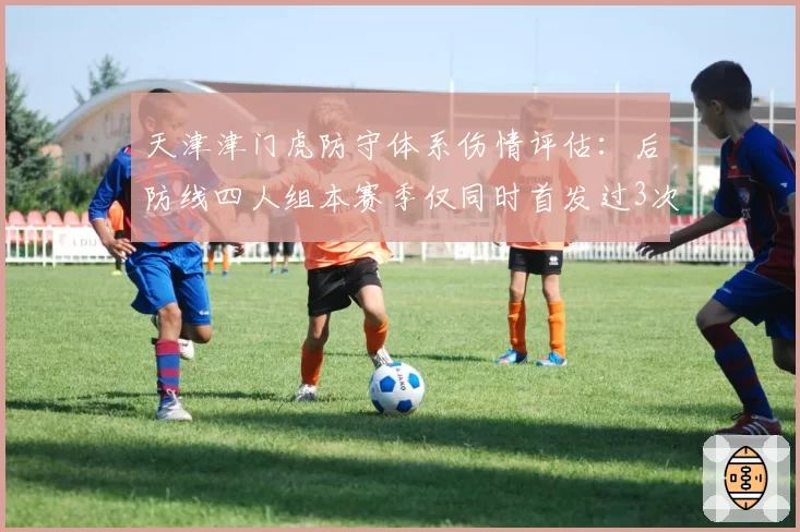 天津津门虎防守体系伤情评估:后防线四人组本赛季仅同时首发过3次