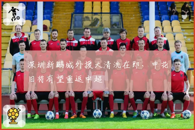 深圳新鹏城外援大清洗在即,申花旧将有望重返中超