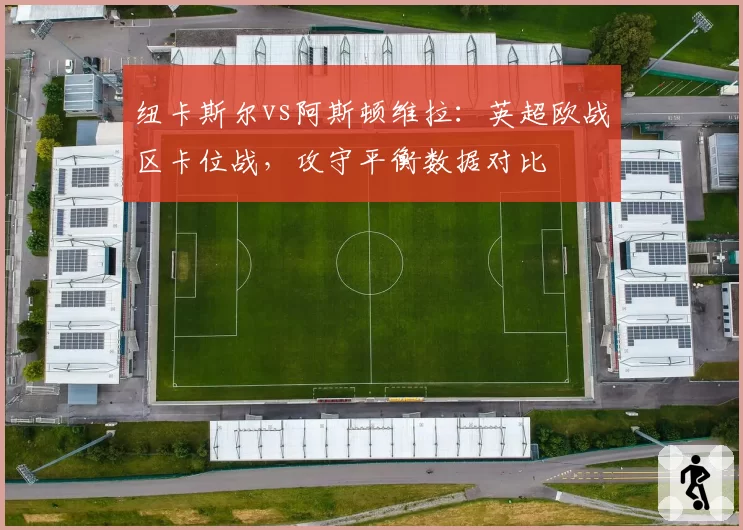 纽卡斯尔vs阿斯顿维拉:英超欧战区卡位战,攻守平衡数据对比