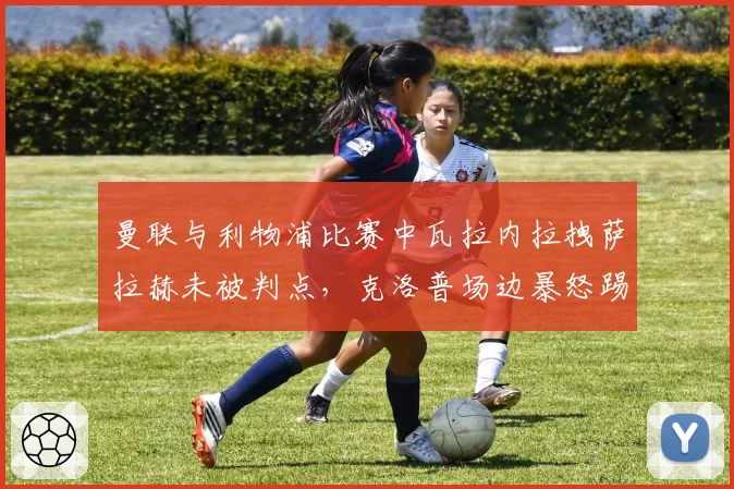 曼联与利物浦比赛中瓦拉内拉拽萨拉赫未被判点，克洛普场边暴怒踢水瓶