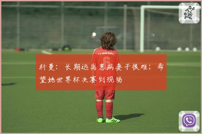 科曼:长期远离患病妻子很难;希望她世界杯决赛到现场