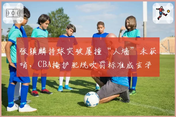 张镇麟持球突破屡撞“人墙”未获哨,CBA掩护犯规吹罚标准成玄学