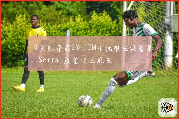 《星际争霸2》IEM卡托维兹站落幕,Serral成首位三冠王