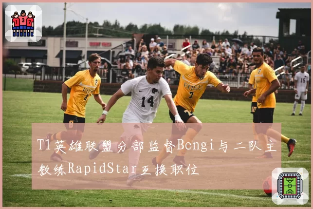 T1英雄联盟分部监督Bengi与二队主教练RapidStar互换职位