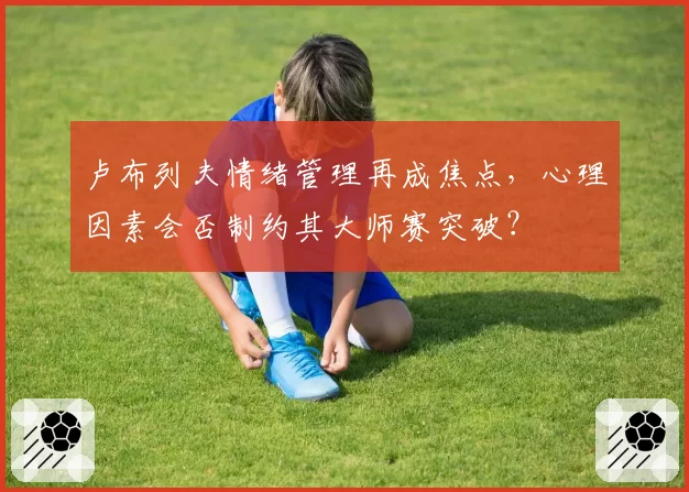 卢布列夫情绪管理再成焦点,心理因素会否制约其大师赛突破?