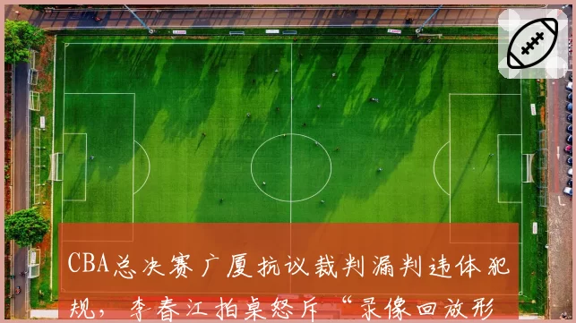 CBA总决赛广厦抗议裁判漏判违体犯规，李春江拍桌怒斥“录像回放形同虚设”