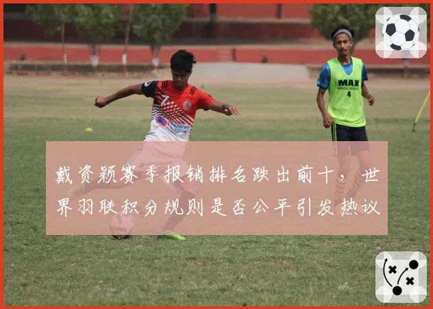 戴资颖赛季报销排名跌出前十，世界羽联积分规则是否公平引发热议