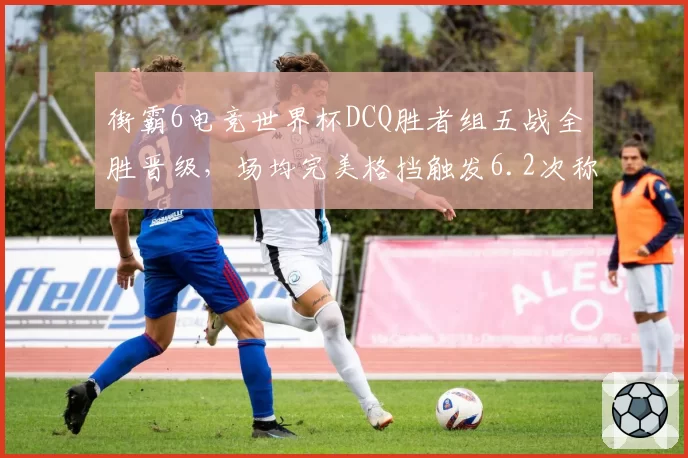 街霸6电竞世界杯DCQ胜者组五战全胜晋级,场均完美格挡触发6.2次称霸防守端