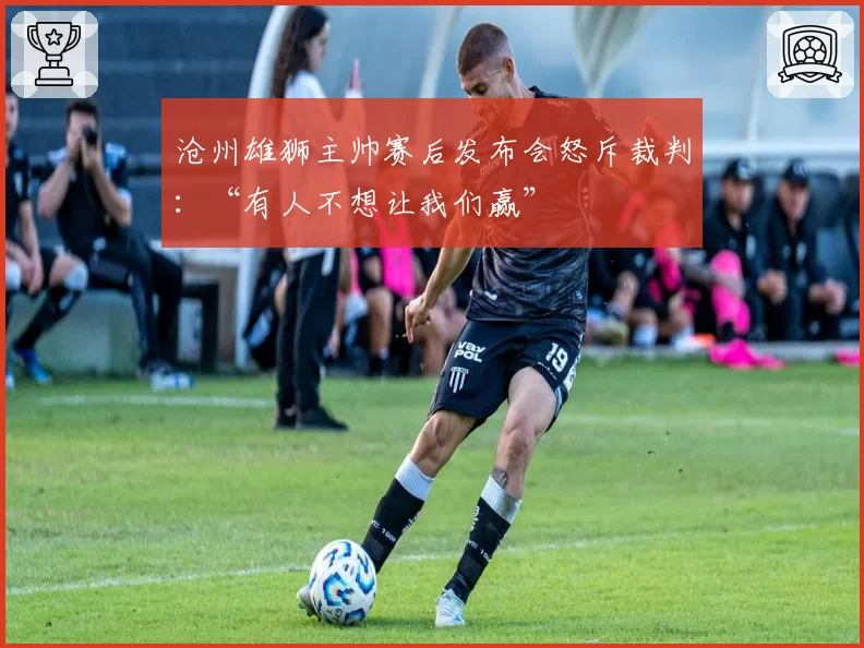 沧州雄狮主帅赛后发布会怒斥裁判:“有人不想让我们赢”