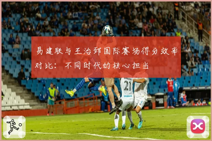 易建联与王治郅国际赛场得分效率对比：不同时代的核心担当