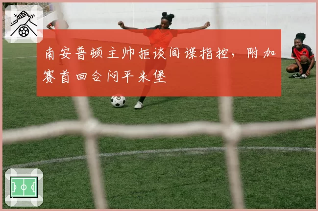 南安普顿主帅拒谈间谍指控，附加赛首回合闷平米堡