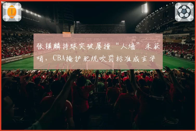 张镇麟持球突破屡撞“人墙”未获哨,CBA掩护犯规吹罚标准成玄学