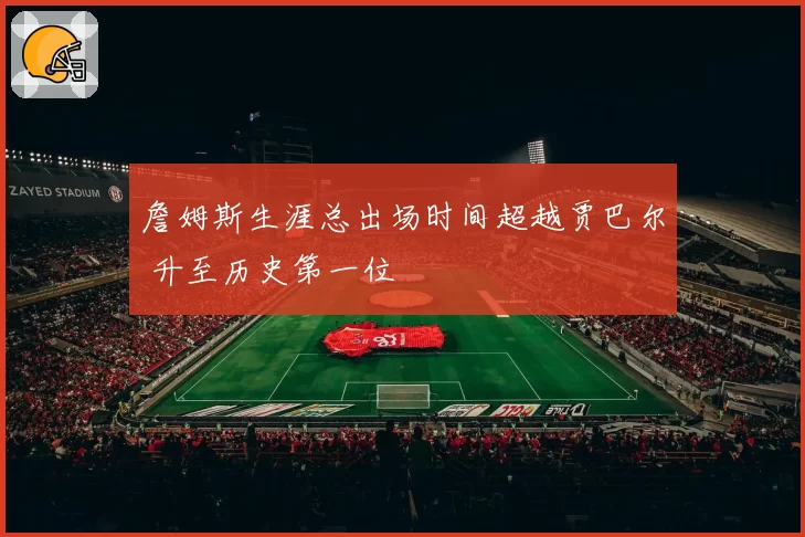 詹姆斯生涯总出场时间超越贾巴尔 升至历史第一位