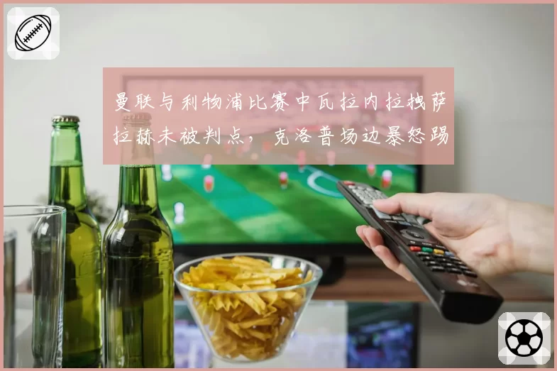 曼联与利物浦比赛中瓦拉内拉拽萨拉赫未被判点，克洛普场边暴怒踢水瓶