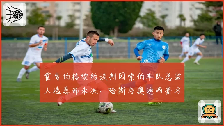 霍肯伯格续约谈判因索伯车队总监人选悬而未决，哈斯与奥迪两套方案互斥引发代理团队不满