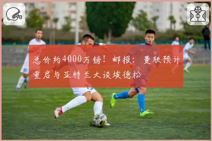总价约4000万镑！邮报：曼联预计重启与亚特兰大谈埃德松