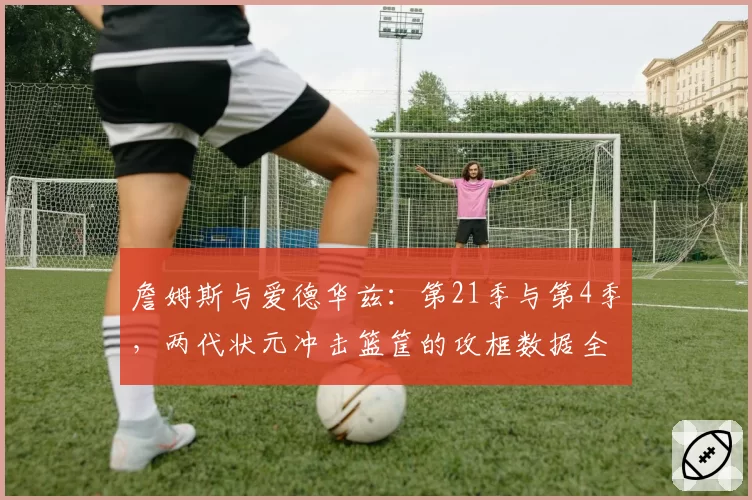 詹姆斯与爱德华兹：第21季与第4季，两代状元冲击篮筐的攻框数据全对比