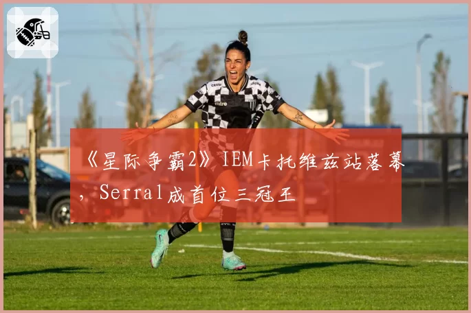 《星际争霸2》IEM卡托维兹站落幕，Serral成首位三冠王