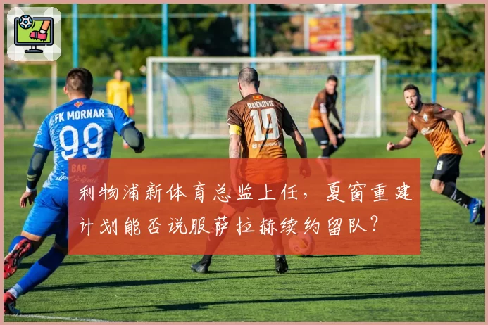 利物浦新体育总监上任，夏窗重建计划能否说服萨拉赫续约留队？