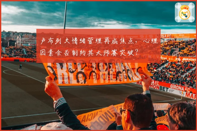 卢布列夫情绪管理再成焦点,心理因素会否制约其大师赛突破?