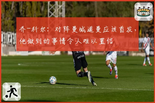 乔-科尔：对阵曼城道曼应该首发，他做到的事情令人难以置信