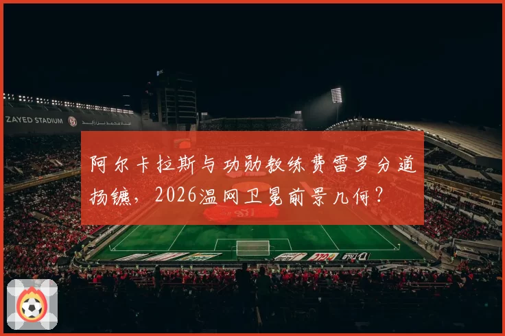 阿尔卡拉斯与功勋教练费雷罗分道扬镳,2026温网卫冕前景几何?
