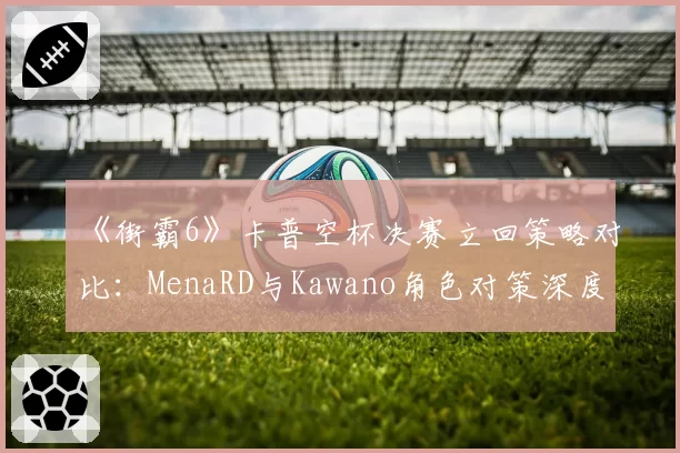 《街霸6》卡普空杯决赛立回策略对比：MenaRD与Kawano角色对策深度解析