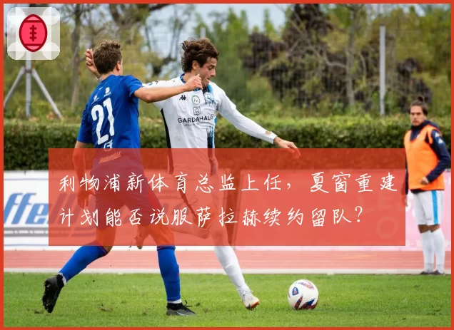 利物浦新体育总监上任,夏窗重建计划能否说服萨拉赫续约留队?