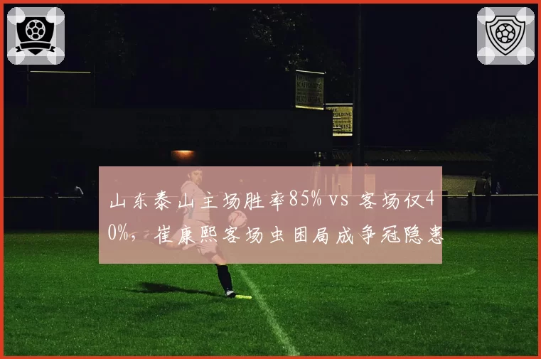 山东泰山主场胜率85% vs 客场仅40%，崔康熙客场虫困局成争冠隐患