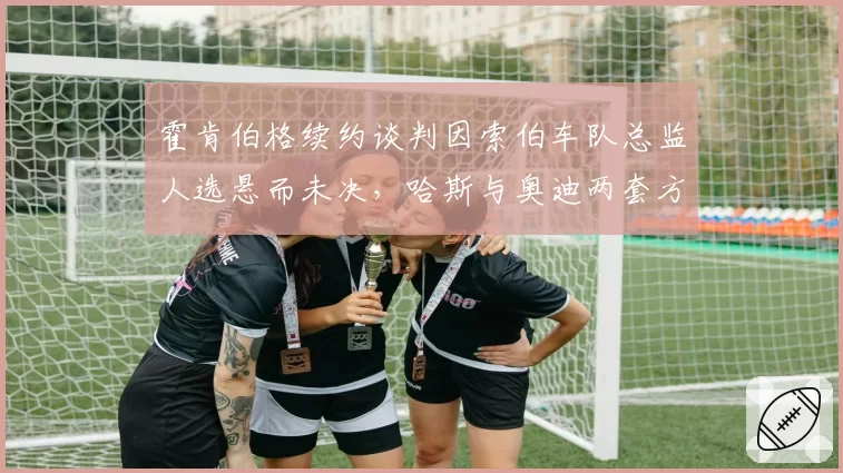 霍肯伯格续约谈判因索伯车队总监人选悬而未决，哈斯与奥迪两套方案互斥引发代理团队不满