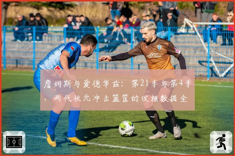 詹姆斯与爱德华兹：第21季与第4季，两代状元冲击篮筐的攻框数据全对比