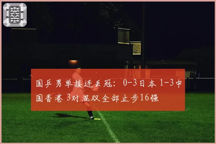 国乒男单接连丢冠:0-3日本 1-3中国香港 3对混双全部止步16强