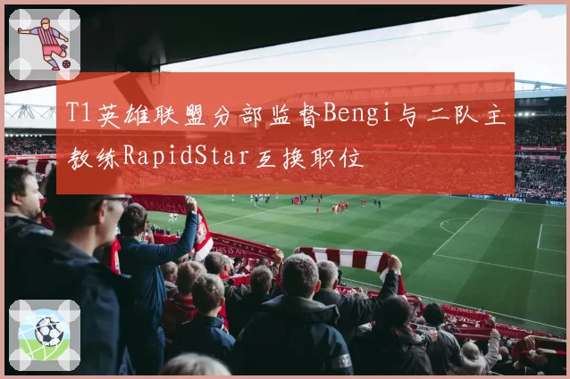 T1英雄联盟分部监督Bengi与二队主教练RapidStar互换职位
