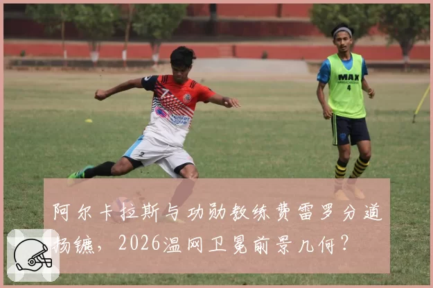 阿尔卡拉斯与功勋教练费雷罗分道扬镳,2026温网卫冕前景几何?