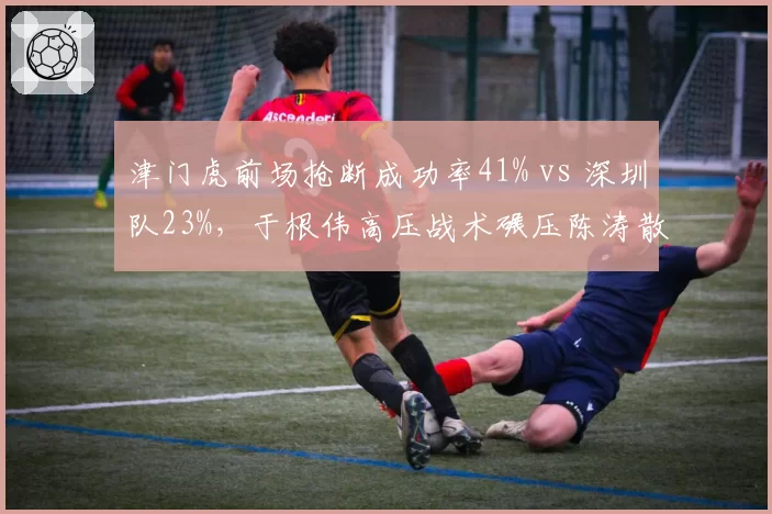 津门虎前场抢断成功率41% vs 深圳队23%,于根伟高压战术碾压陈涛散漫体系