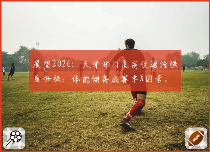 展望2026：天津津门虎高位逼抢强度升级，体能储备成赛季X因素。