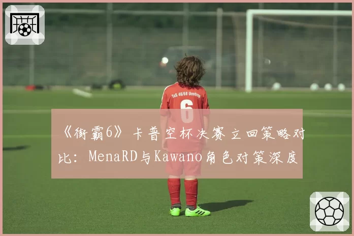 《街霸6》卡普空杯决赛立回策略对比:MenaRD与Kawano角色对策深度解析