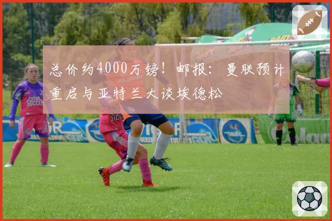 总价约4000万镑！邮报：曼联预计重启与亚特兰大谈埃德松