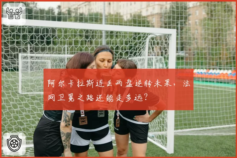 阿尔卡拉斯连丢两盘逆转未果，法网卫冕之路还能走多远？
