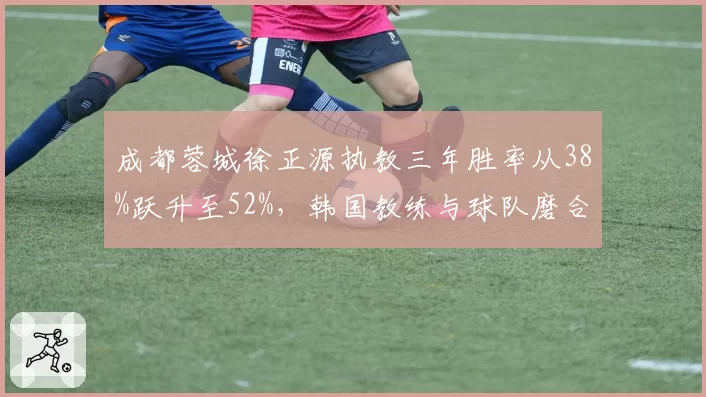 成都蓉城徐正源执教三年胜率从38%跃升至52%，韩国教练与球队磨合的进化曲线