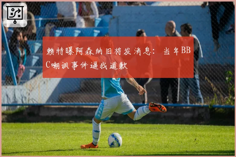 赖特曝阿森纳旧将发消息：当年BBC嘲讽事件逼我道歉