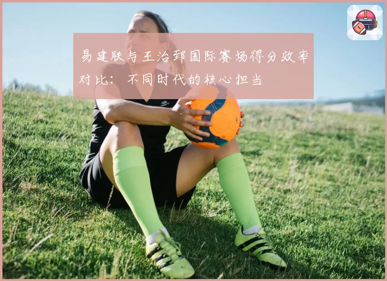 易建联与王治郅国际赛场得分效率对比：不同时代的核心担当