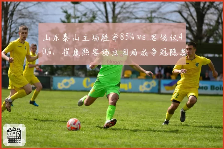山东泰山主场胜率85% vs 客场仅40%，崔康熙客场虫困局成争冠隐患