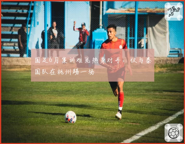 国足6月集训难觅热身对手,仅与泰国队在杭州踢一场