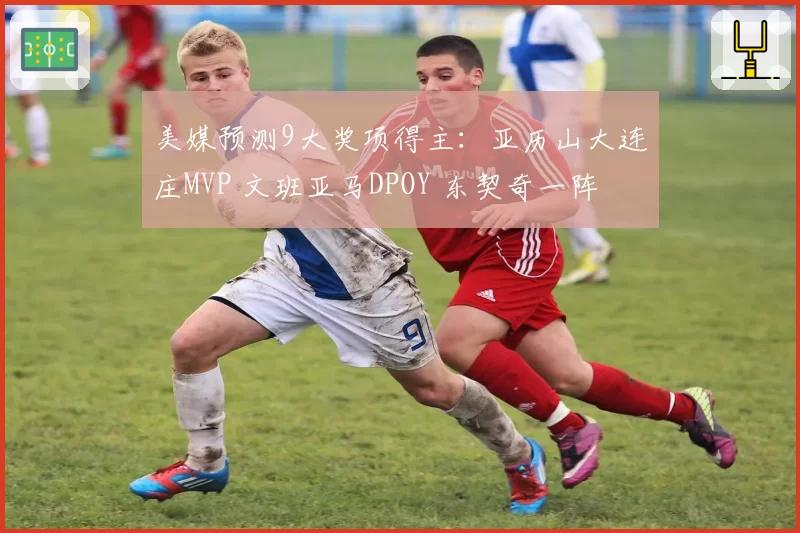 美媒预测9大奖项得主：亚历山大连庄MVP 文班亚马DPOY 东契奇一阵